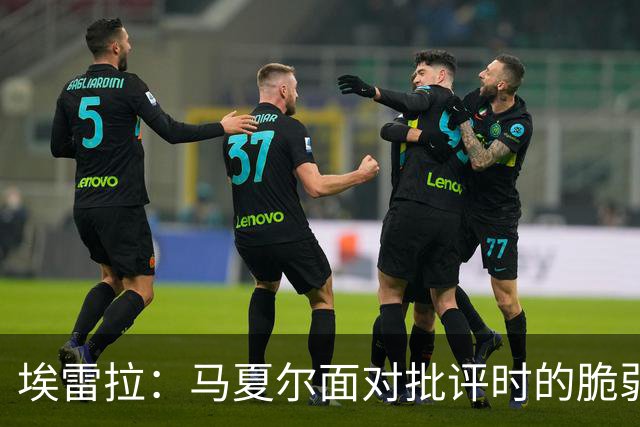 埃雷拉：马夏尔面对批评时的脆弱与拉什福德的未来潜力